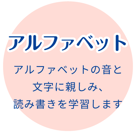 アルファベット:アルファベットの音と文字に親しみ、読み書きを学習します