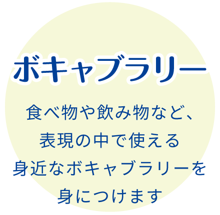 ボキャブラリー:食べ物や飲み物など、表現の中で使える身近なボキャブラリーを身につけます