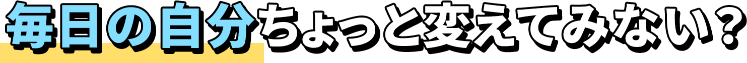 毎日の自分ちょっと変えてみない？