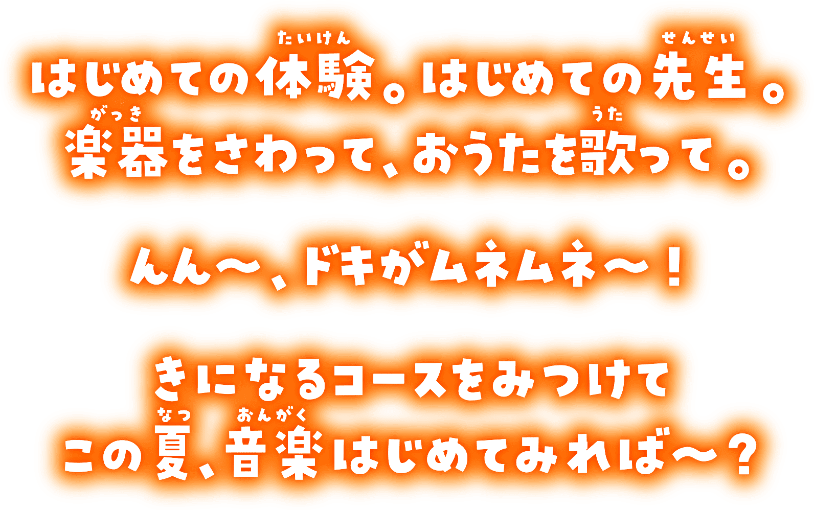 はじめての体験。はじめての先生。楽器をさわって、おうたを歌って。んん～、ドキがムネムネ～！きになるコースをみつけてこの夏、音楽はじめてみれば～？
